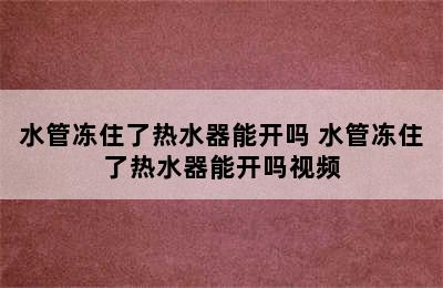 水管冻住了热水器能开吗 水管冻住了热水器能开吗视频